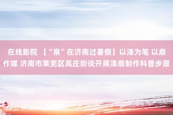 在线影院 【“泉”在济南过暑假】以漆为笔 以扇作媒 济南市莱芜区高庄街谈开展漆扇制作科普步履
