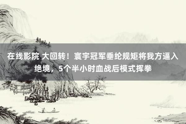 在线影院 大回转！寰宇冠军垂纶规矩将我方逼入绝境，5个半小时血战后模式挥拳